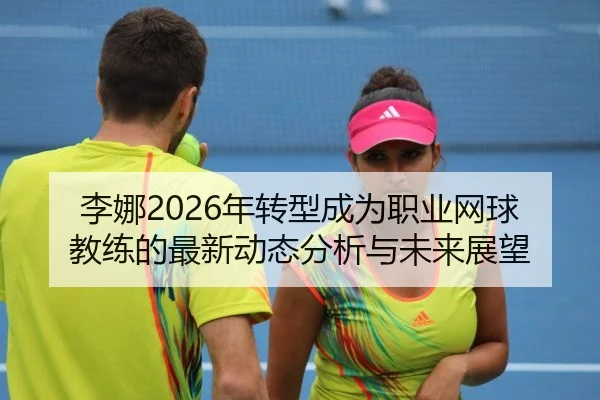 李娜2026年转型成为职业网球教练的最新动态分析与未来展望